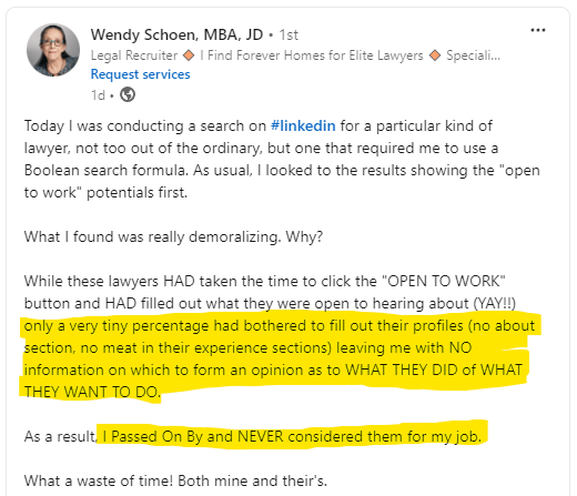recruiters perspective: I want to include an image of this post from a recruiter that really shows how important it is to have an optimized profile: Today I was conducting a search on hashtag#linkedin for a particular kind of lawyer, not too out of the ordinary, but one that required me to use a Boolean search formula. As usual, I looked to the results showing the "open to work" potentials first. What I found was really demoralizing. Why? While these lawyers HAD taken the time to click the "OPEN TO WORK" button and HAD filled out what they were open to hearing about (YAY!!) only a very tiny percentage had bothered to fill out their profiles (no about section, no meat in their experience sections) leaving me with NO information on which to form an opinion as to WHAT THEY DID of WHAT THEY WANT TO DO. As a result, I Passed On By and NEVER considered them for my job. What a waste of time! Both mine and their's. 